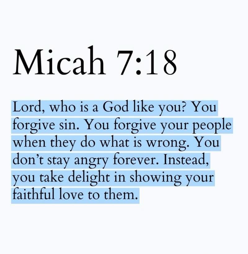Micah 7:18 Lord, who is a God like you? You forgive sin. You forgive your people when they do what is wrong. You don't stay angry forever. Instead, you take delight in showing your faithful love to them.