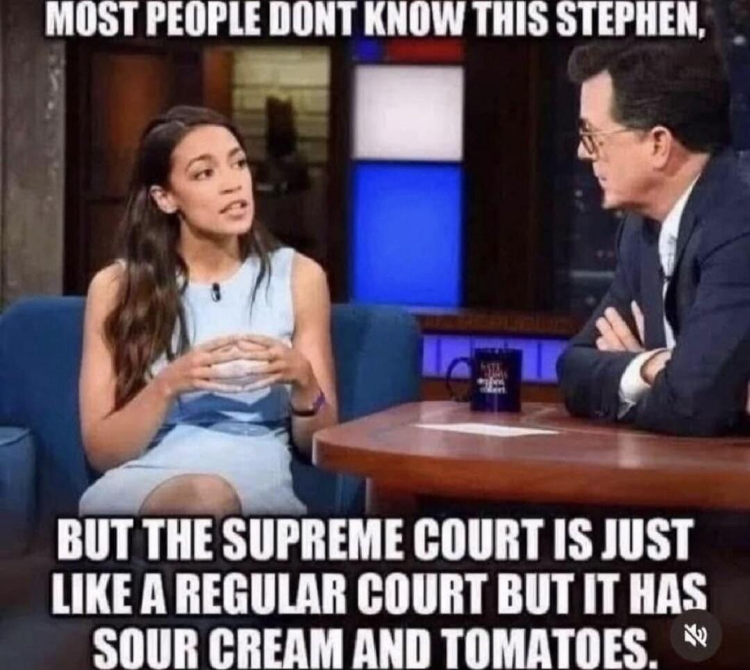 Most people dont know this Stephen, but the Supreme Court is just like a regular court but it has sour cream and tomatoes.