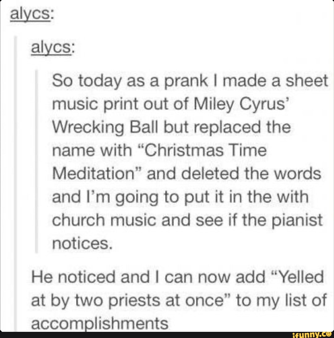 alycs alycs So today as a prank made a sheet music print out of Miley Cyrus Wrecking Ball but replaced the name with Christmas Time Meditation and deleted the words and Im going to put it in the with church music and see if the pianist notices He noticed and can now add Yelled at by two priests at once to my list of accomplishments