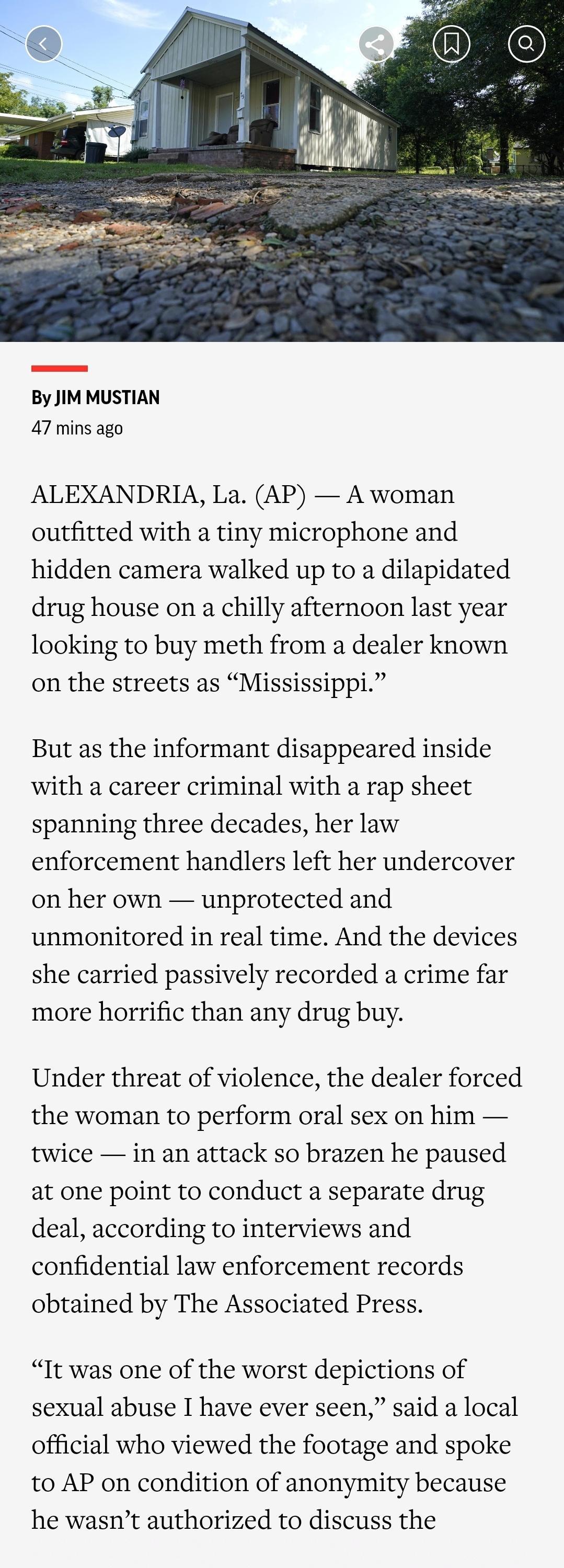 By JIMMUSTIAN 47 mins ago ALEXANDRIA La AP A woman outfitted with a tiny microphone and hidden camera walked up to a dilapidated drug house on a chilly afternoon last year looking to buy meth from a dealer known on the streets as Mississippi But as the informant disappeared inside with a career criminal with a rap sheet spanning three decades her law enforcement handlers left her undercover on her
