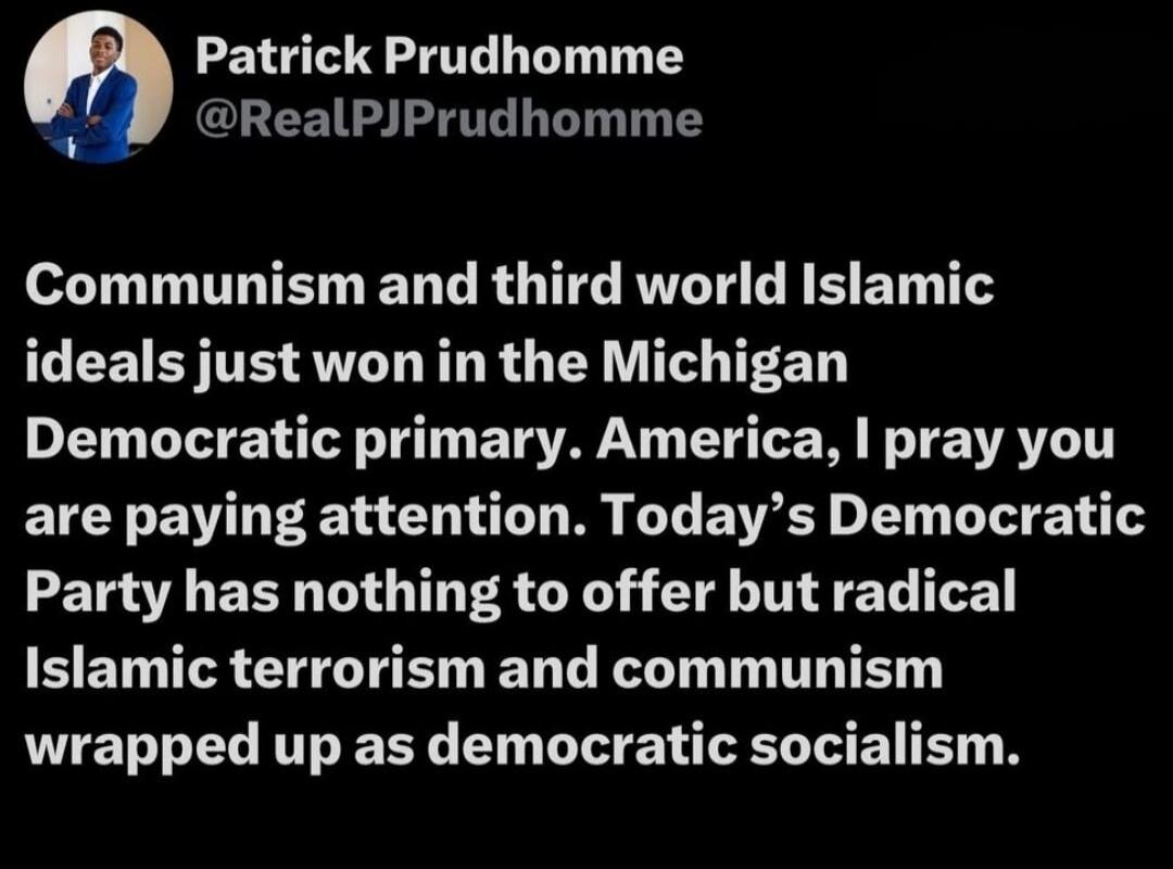 Communism and third world Islamic ideals just won in the Michigan Democratic primary. America, I pray you are paying attention. Today's Democratic Party has nothing to offer but radical Islamic terrorism and communism wrapped up as democratic socialism.