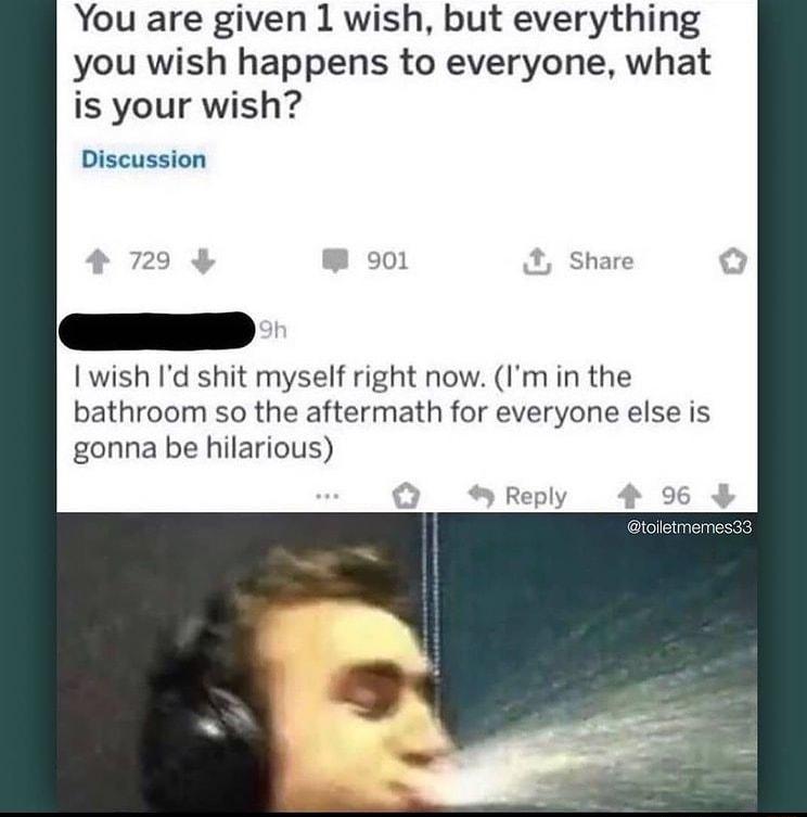 You are given 1 wish but everything you wish happens to everyone what is your wish Discussion wish Id shit myself right now Im in the bathroom so the aftermath for everyone else is gonna be hilarious Reply