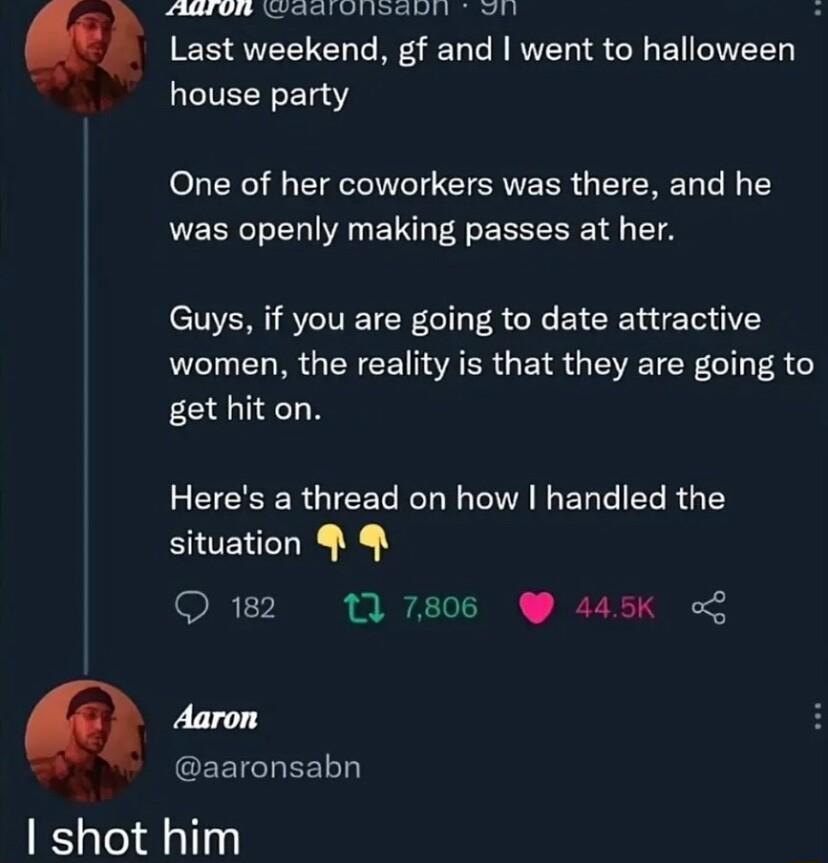 LA OIS ETR VIR WY Last weekend gf and went to halloween house party One of her coworkers was there and he was openly making passes at her Guys if you are going to date attractive LI R CET AR GEN R QI CR G 8 get hit on EEEERGIEEL L A EUEERRG EY situation 17 11 7806 445Kk o Aaron aaronsabn shot him