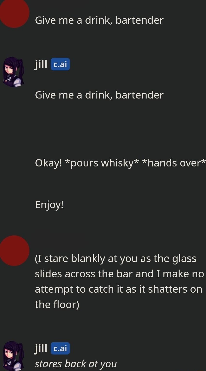 Give me a drink bartender W il Give me a drink bartender Okay pours whisky hands over Enjoy I stare blankly at you as the glass slides across the bar and I make no attempt to catch it as it shatters on the floor jill lcai stares back at you