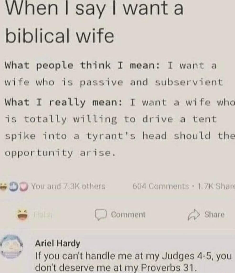 When say want a biblical wife What people think I mean I want a wife who is passive and subservient What T really mean I want a wife who is totally willing to drive a tent spike into a tyrants head should the opportunity arise DO You and 73K other 604 Comments 17K Shar 2e Comment w Aiel Hardy If you cant handle me at my Judges 4 5 you dont deserve me at my Proverbs 31