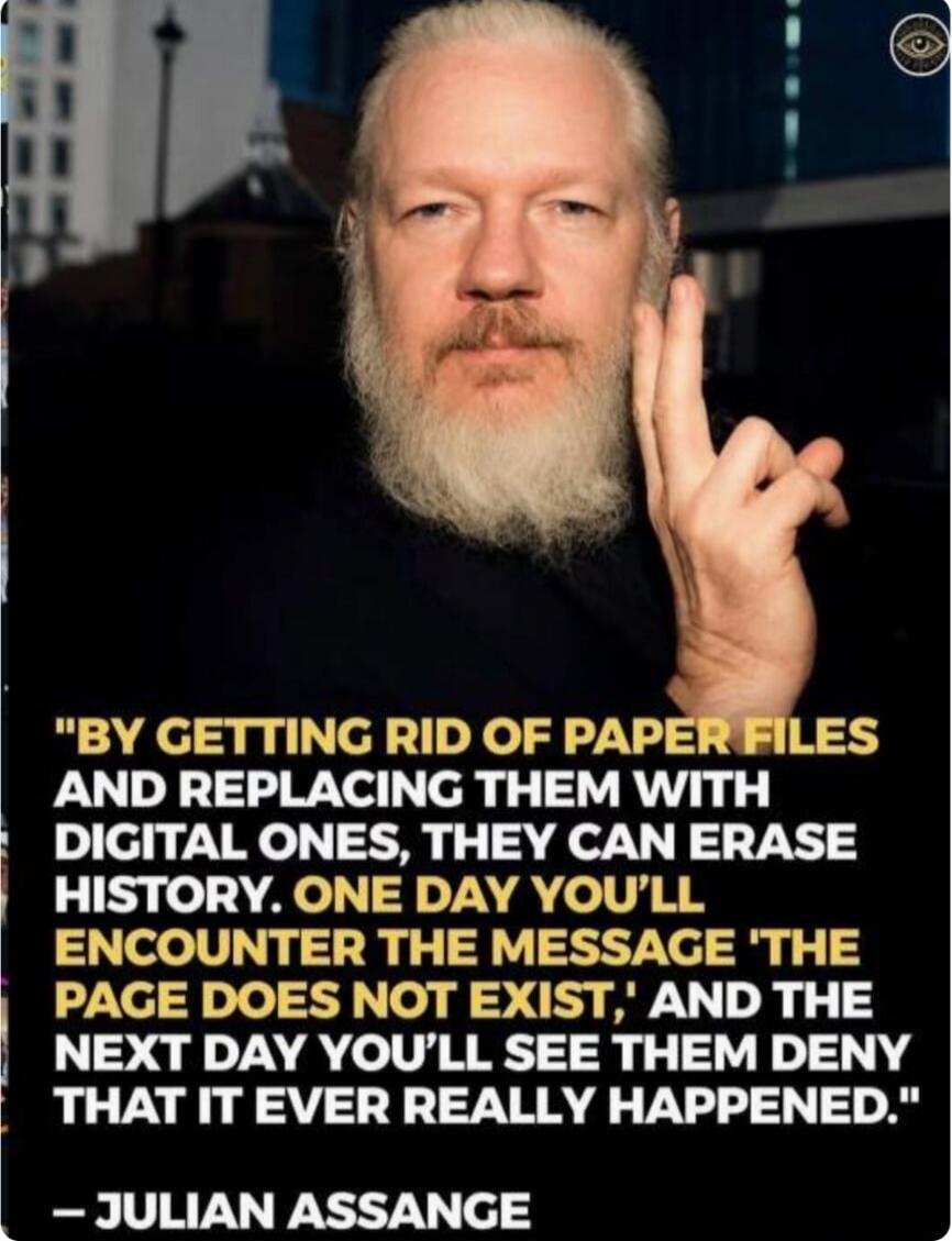 BY GETTING RID OF PAPER FILES AND REPLACING THEM WITH DIGITAL ONES, THEY CAN ERASE HISTORY. ONE DAY YOU'LL ENCOUNTER THE MESSAGE 'THE PAGE DOES NOT EXIST,' AND THE NEXT DAY YOU'LL SEE THEM DENY THAT IT EVER REALLY HAPPENED. - JULIAN ASSANGE