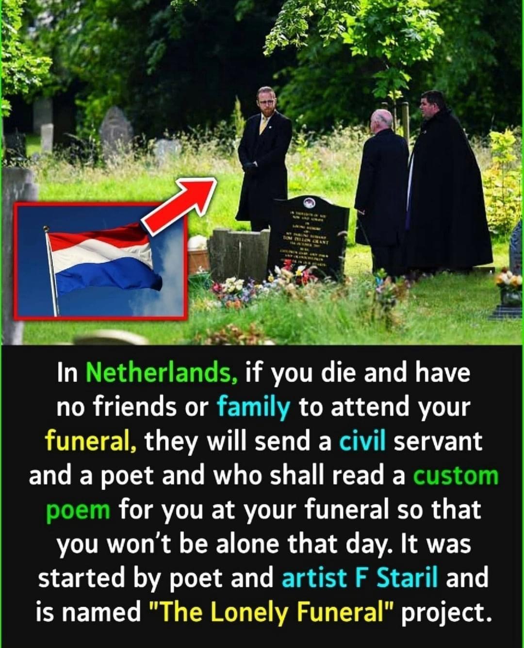 In Netherlands if you die and have no frlends or famlly to attend your funeral they will send a civil servant EL G IET LT RATL DR EURCEGE for you at your funeral so that R R AL G R B EVVA T ATEH started by poet and artist F Staril and is named The Lonely Funeral project
