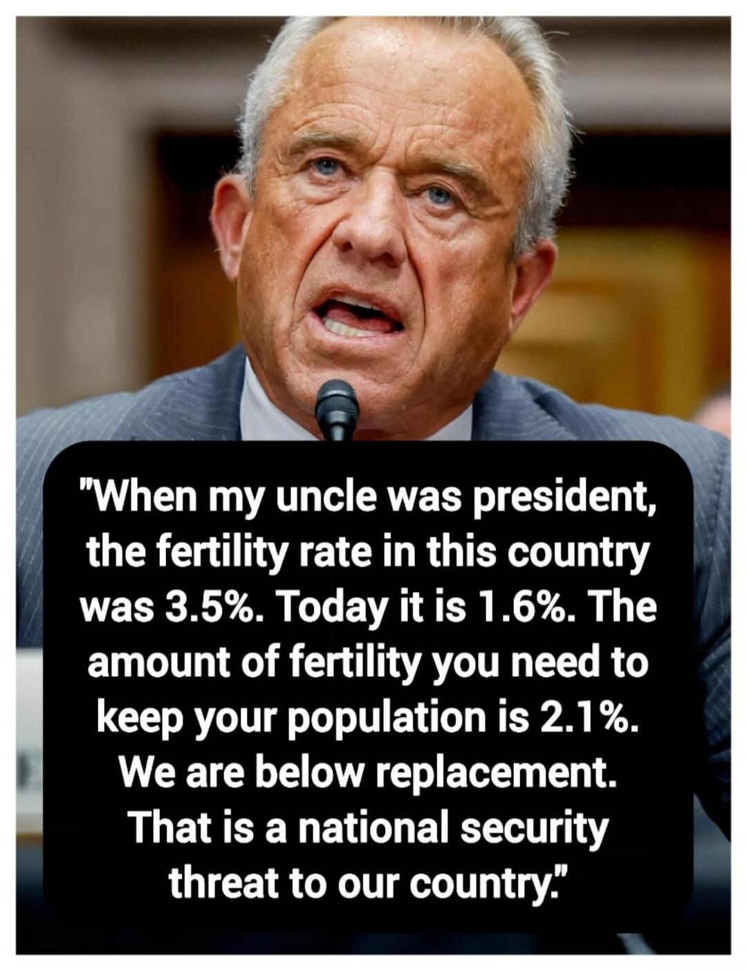 When my uncle was president, the fertility rate in this country was 3.5%. Today it is 1.6%. The amount of fertility you need to keep your population is 2.1%. We are below replacement. That is a national security threat to our country.