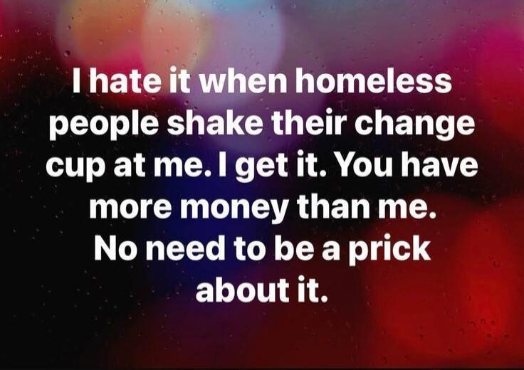 I hate it when homeless people shake their change cup at me. I get it. You have more money than me. No need to be a prick about it.
