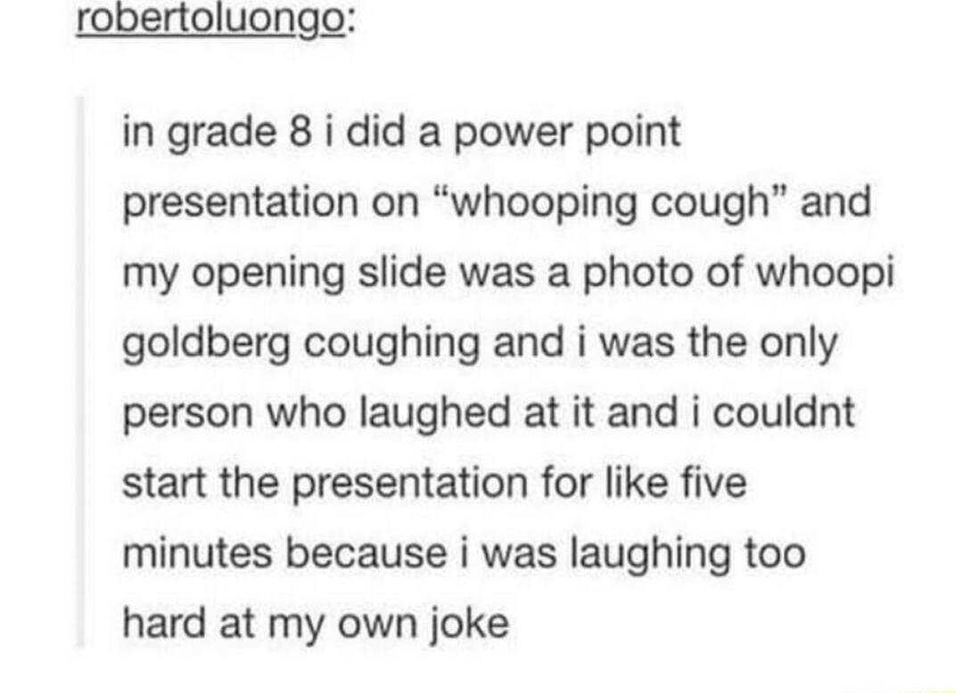 robertoluongo in grade 8 i did a power point presentation on whooping cough and my opening slide was a photo of whoopi goldberg coughing and i was the only person who laughed at it and i couldnt start the presentation for like five minutes because i was laughing too hard at my own joke
