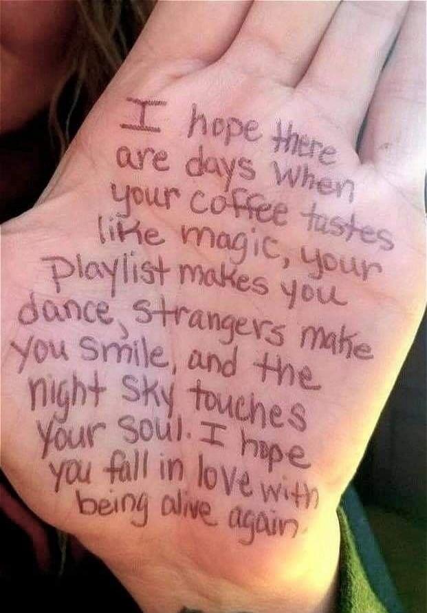 I hope there are days when your coffee tastes like magic, your playlist makes you dance, strangers make you smile, and the night sky touches your soul. I hope you fall in love with being alive again.
