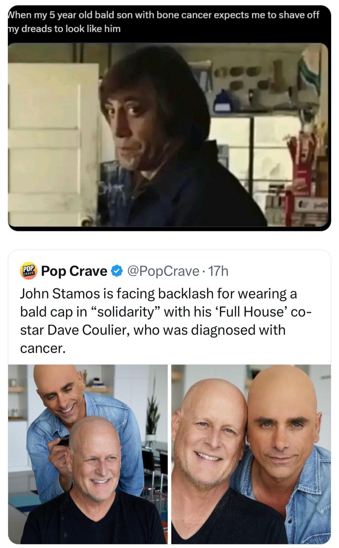 hen my 5 year old bald son with bone cancer expects me to shave off dreads to look like him Pop Crave PopCrave 17h John Stamos is facing backlash for wearing a bald cap in solidarity with his Full House co star Dave Coulier who was diagnosed with cancer jul