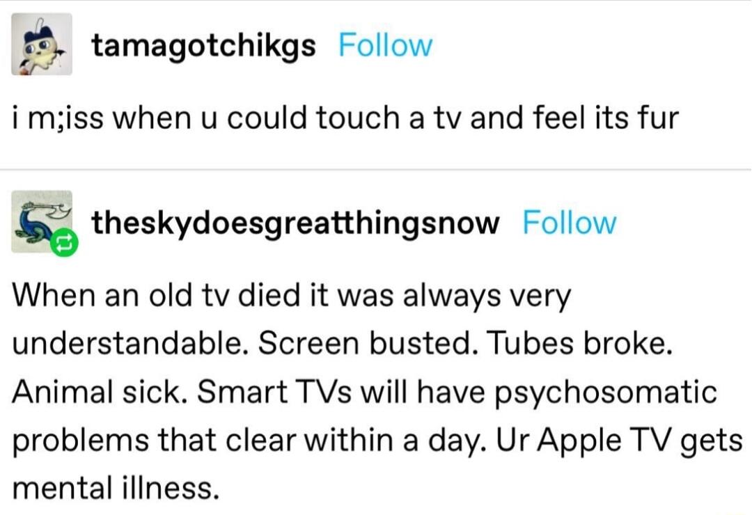 gr tamagotchikgs Follow i miss when u could touch a tv and feel its fur g theskydoesgreatthingsnow Follow When an old tv died it was always very understandable Screen busted Tubes broke Animal sick Smart TVs will have psychosomatic problems that clear within a day Ur Apple TV gets mental illness