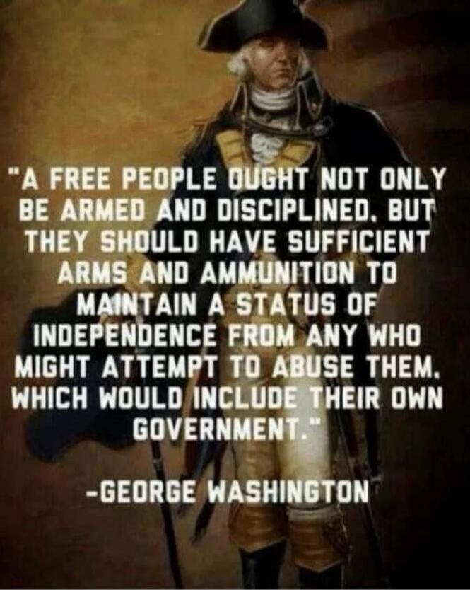 A FREE PEOPLE OUGHT NOT ONLY BE ARMED AND DISCIPLINED, BUT THEY SHOULD HAVE SUFFICIENT ARMS AND AMMUNITION TO MAINTAIN A STATUS OF INDEPENDENCE FROM ANY WHO MIGHT ATTEMPT TO ABUSE THEM. WHICH WOULD INCLUDE THEIR OWN GOVERNMENT. 
-GEORGE WASHINGTON