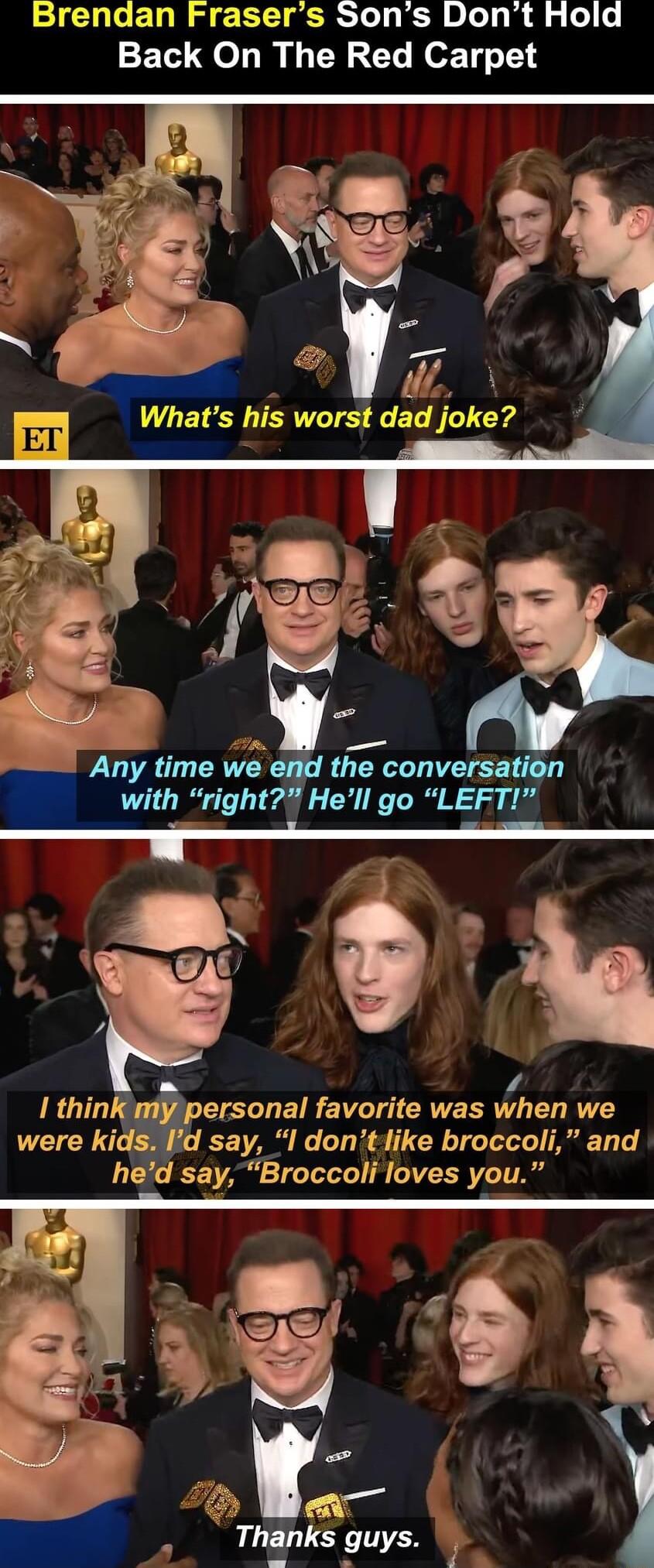 Brendan Frasers Sons Dont Hold Back On The Red Carpet P VA Whats his worst dad joke _ WSS Any time we the conversai with right Hell go LEFTI S O 1 1 thin CEUEIRE T CRVERR L LI T were kids d say I dontlike broccoli and hed say Broccoli loves you