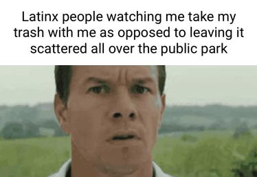 Latinx people watching me take my trash with me as opposed to leaving it scattered all over the public park