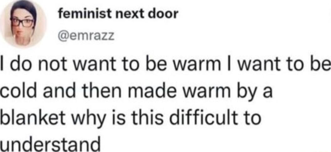 feminist next door emrazz do not want to be warm want to be cold and then made warm by a blanket why is this difficult to understand