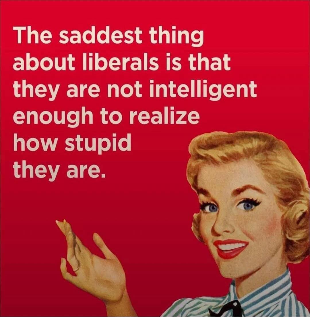 The saddest thing about liberals is that they are not intelligent enough to realize how stupid they are.
