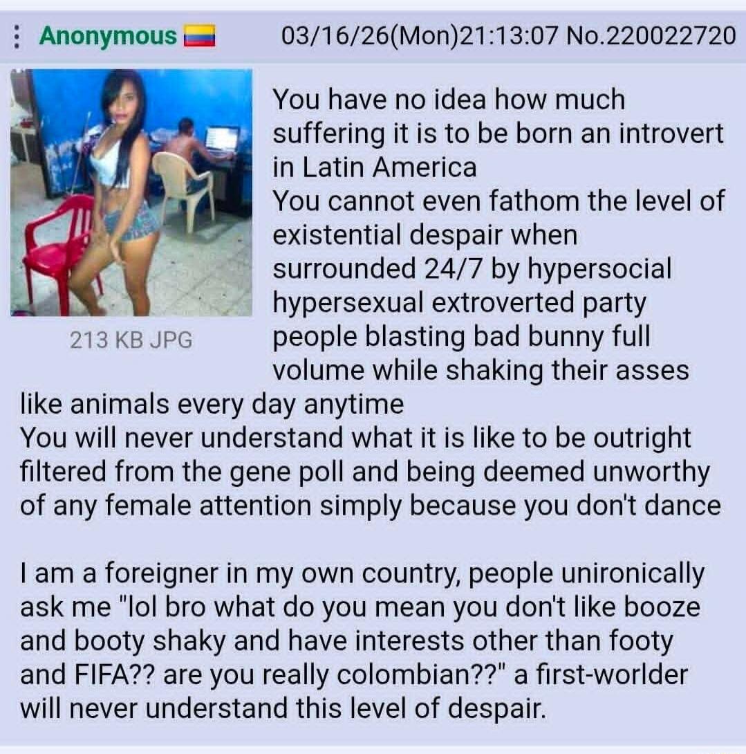 Anonymous 🇨🇴 03/16/26(Mon)21:13:07 No.220022720 You have no idea how much suffering it is to be born an introvert in Latin America You cannot even fathom the level of existential despair when surrounded 24/7 by hypersocial hypersexual extroverted party people blasting bad bunny full volume while shaking their asses like animals every day anytime Yo