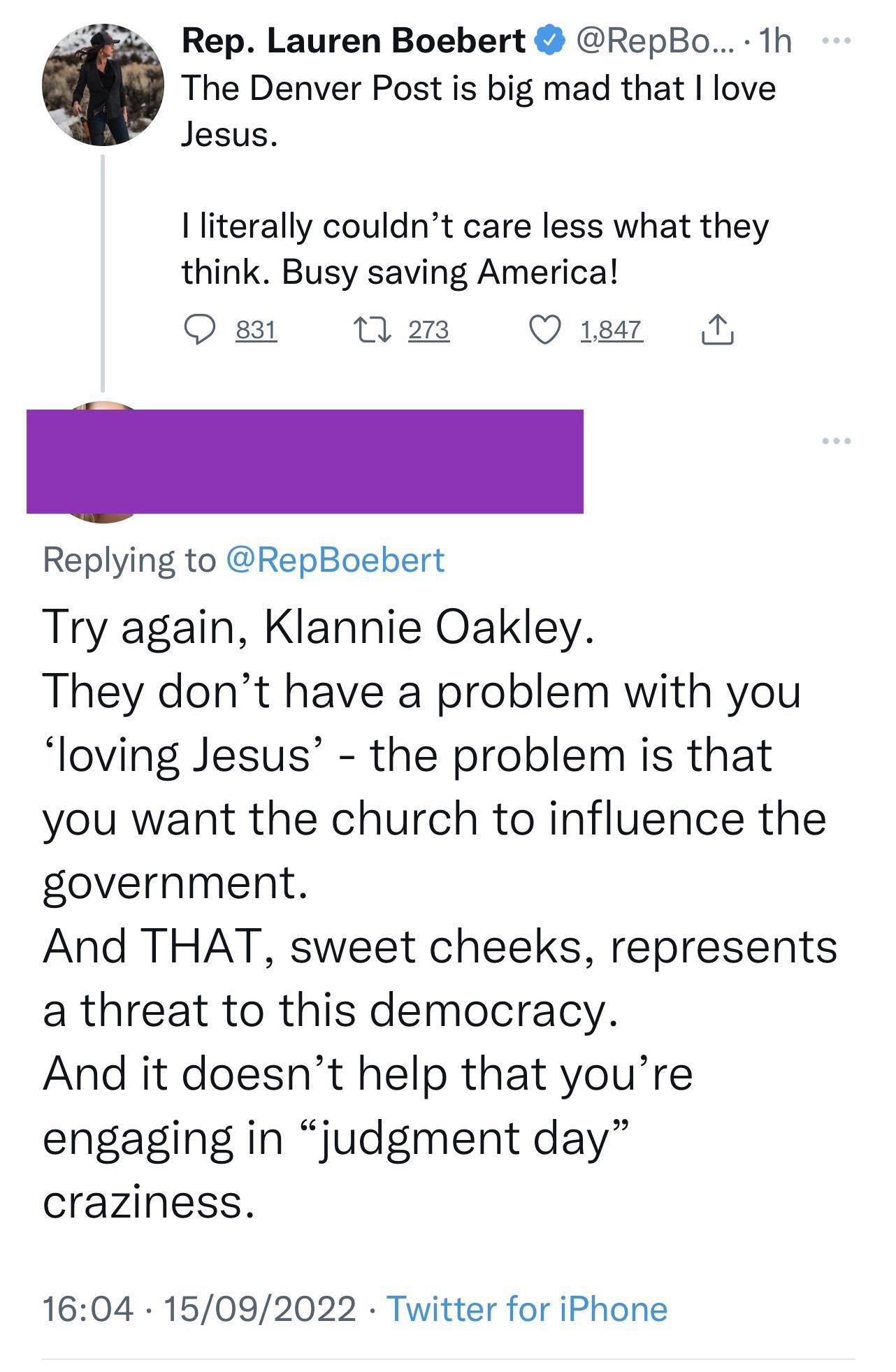 3 Rep Lauren Boebert RepBo 1h The Denver Post is big mad that love Jesus literally couldnt care less what they think Busy saving America O st 0 a3 Q8 N Replying to RepBoebert Try again Klannie Oakley They dont have a problem with you loving Jesus the problem is that you want the church to influence the government And THAT sweet cheeks represents a threat to this democracy And it doesnt help that y