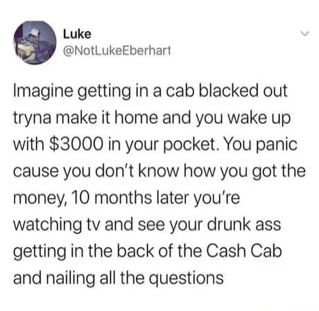 Luke NotLukeEberhart Imagine getting in a cab blacked out tryna make it home and you wake up with 3000 in your pocket You panic cause you dont know how you got the money 10 months later youre watching tv and see your drunk ass getting in the back of the Cash Cab and nailing all the questions