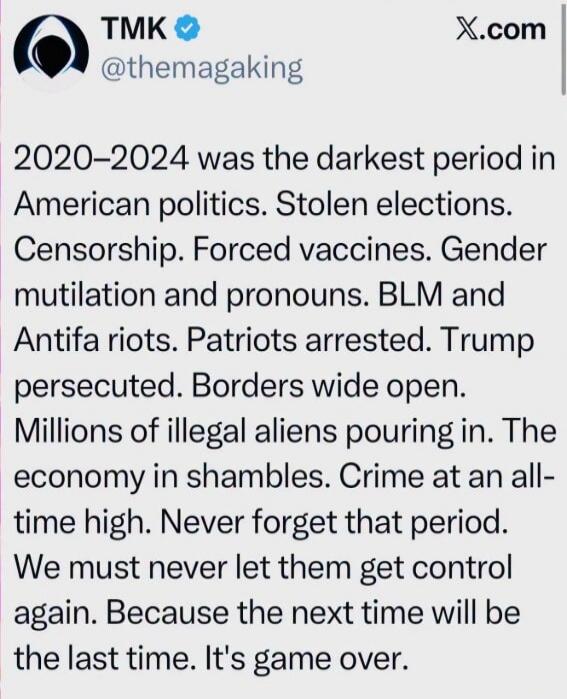 2020-2024 was the darkest period in American politics. Stolen elections. Censorship. Forced vaccines. Gender mutilation and pronouns. BLM and Antifa riots. Patriots arrested. Trump persecuted. Borders wide open. Millions of illegal aliens pouring in. The economy in shambles. Crime at an all-time high. Never forget that period. We must never let the