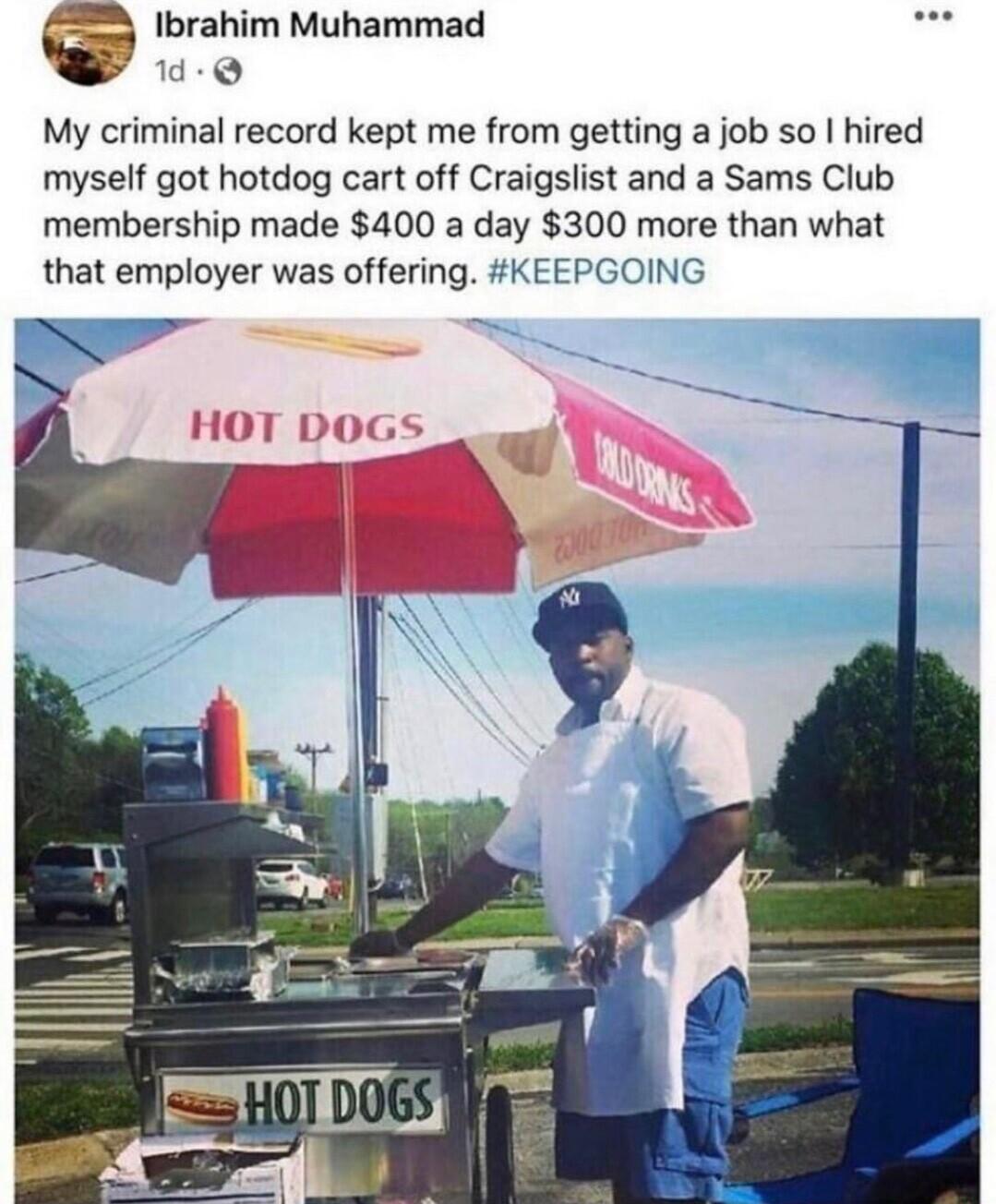 e Ibrahim Muhammad d Q My criminal record kept me from getting a job so hired myself got hotdog cart off Craigslist and a Sams Club membership made 400 a day 300 more than what that employer was offering KEEPGOING B HOT DOGS v