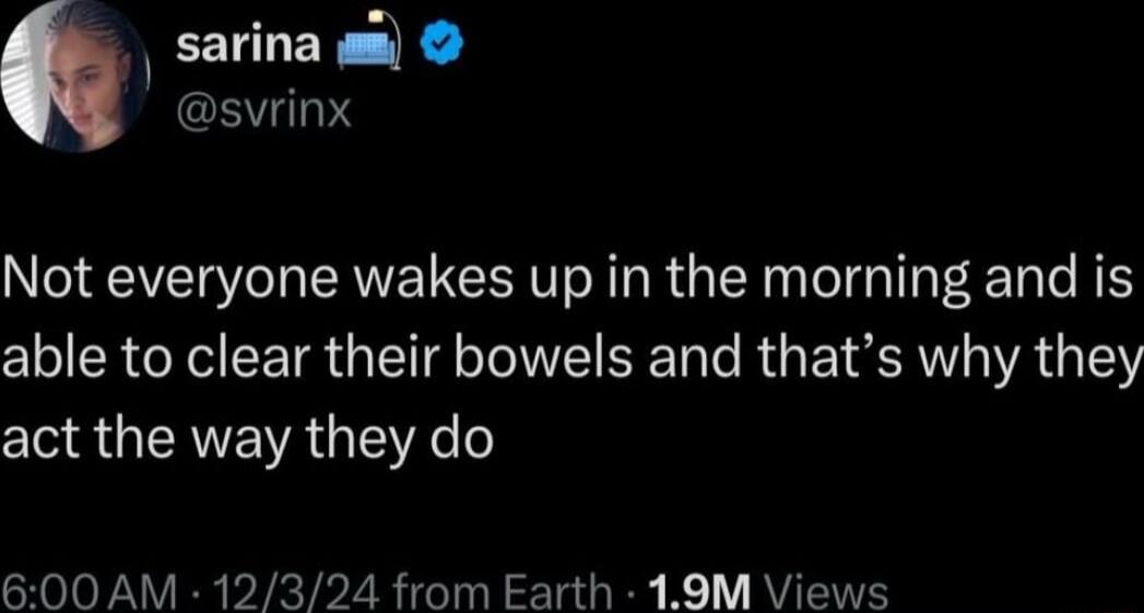 sarina 0 svrinx Not everyone wakes up in the morning and is able to clear their bowels and thats why they act the way they do 600 AM 12324 from Earth 19M Views