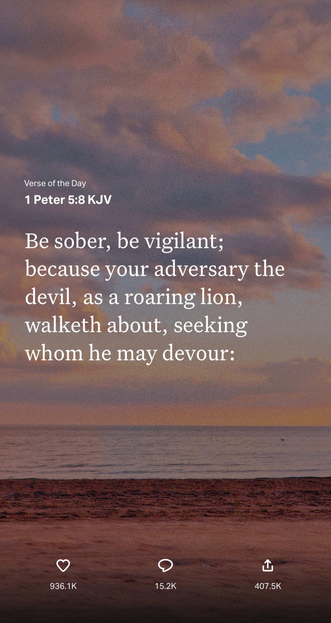 Verse of the Day 1 Peter 5:8 KJV Be sober, be vigilant; because your adversary the devil, as a roaring lion, walketh about, seeking whom he may devour: