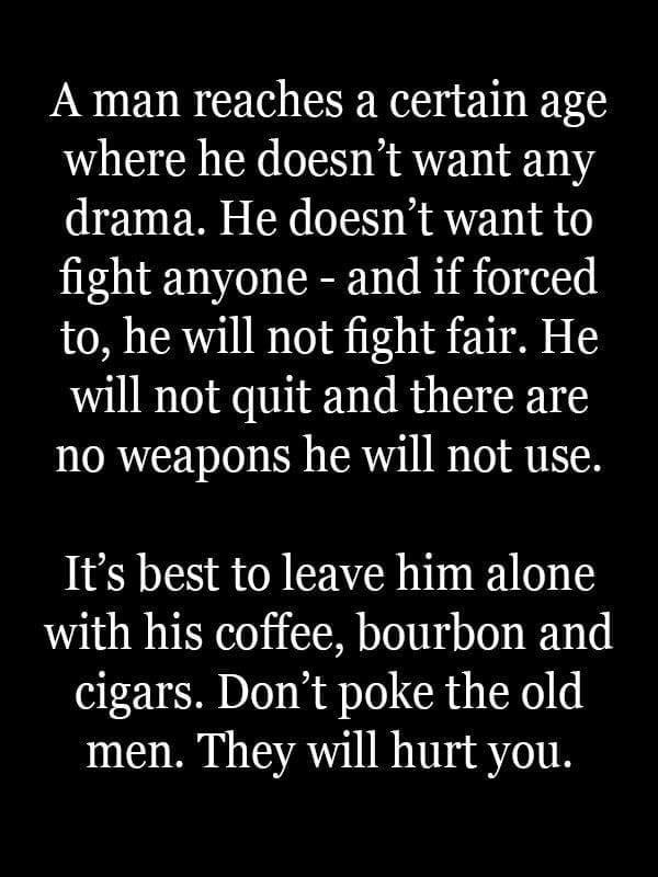 A man reaches a certain age where he doesnt want any drama He doesnt want to fight anyone and if forced to he will not fight fair He will not quit and there are no weapons he will not use Its best to leave him alone with his coffee bourbon and cigars Dont poke the old men They will hurt you