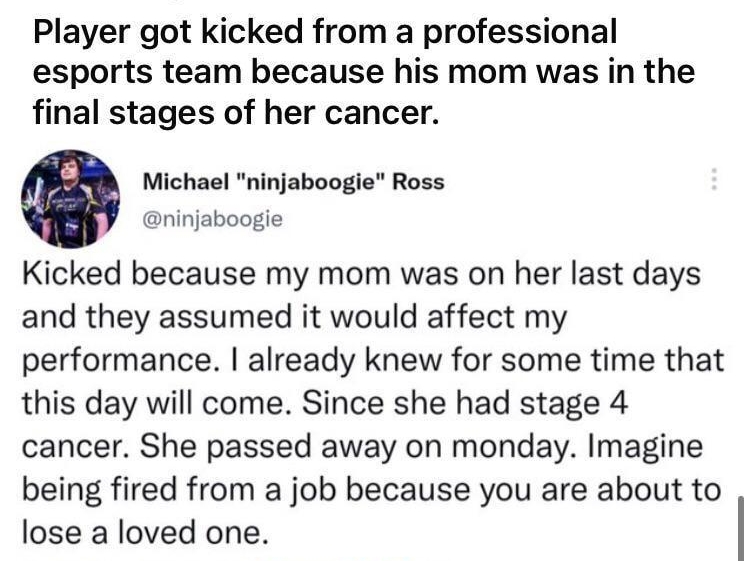 rmildlyinfuriating uMursalMir 4h ireddit gol 8 R 12 Awards Player got kicked from a professional esports team because his mom was in the final stages of her cancer Michael ninjaboogie Ross ninjaboogie Kicked because my mom was on her last days and they assumed it would affect my performance already knew for some time that this day will come Since she had stage 4 cancer She passed away on monday Im
