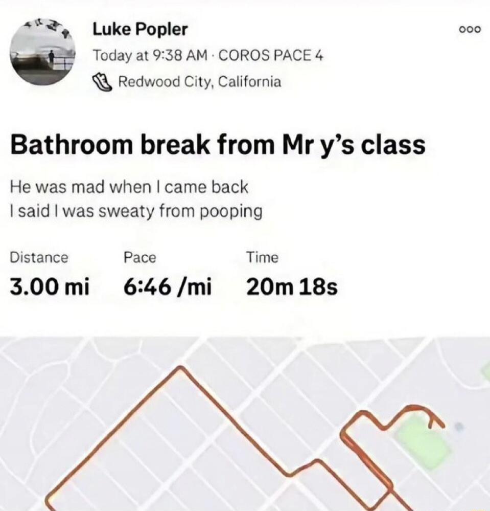 Luke Popler Today at 9:38 AM · COROS PACE 4 Redwood City, California Bathroom break from Mr y's class He was mad when I came back I said I was sweaty from pooping Distance 3.00 mi Pace 6:46 /mi Time 20m 18s