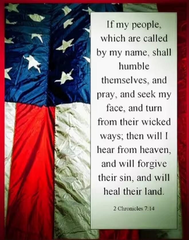 If my people, which are called by my name, shall humble themselves, and pray, and seek my face, and turn from their wicked ways; then will I hear from heaven, and will forgive their sin, and will heal their land. 2 Chronicles 7:14