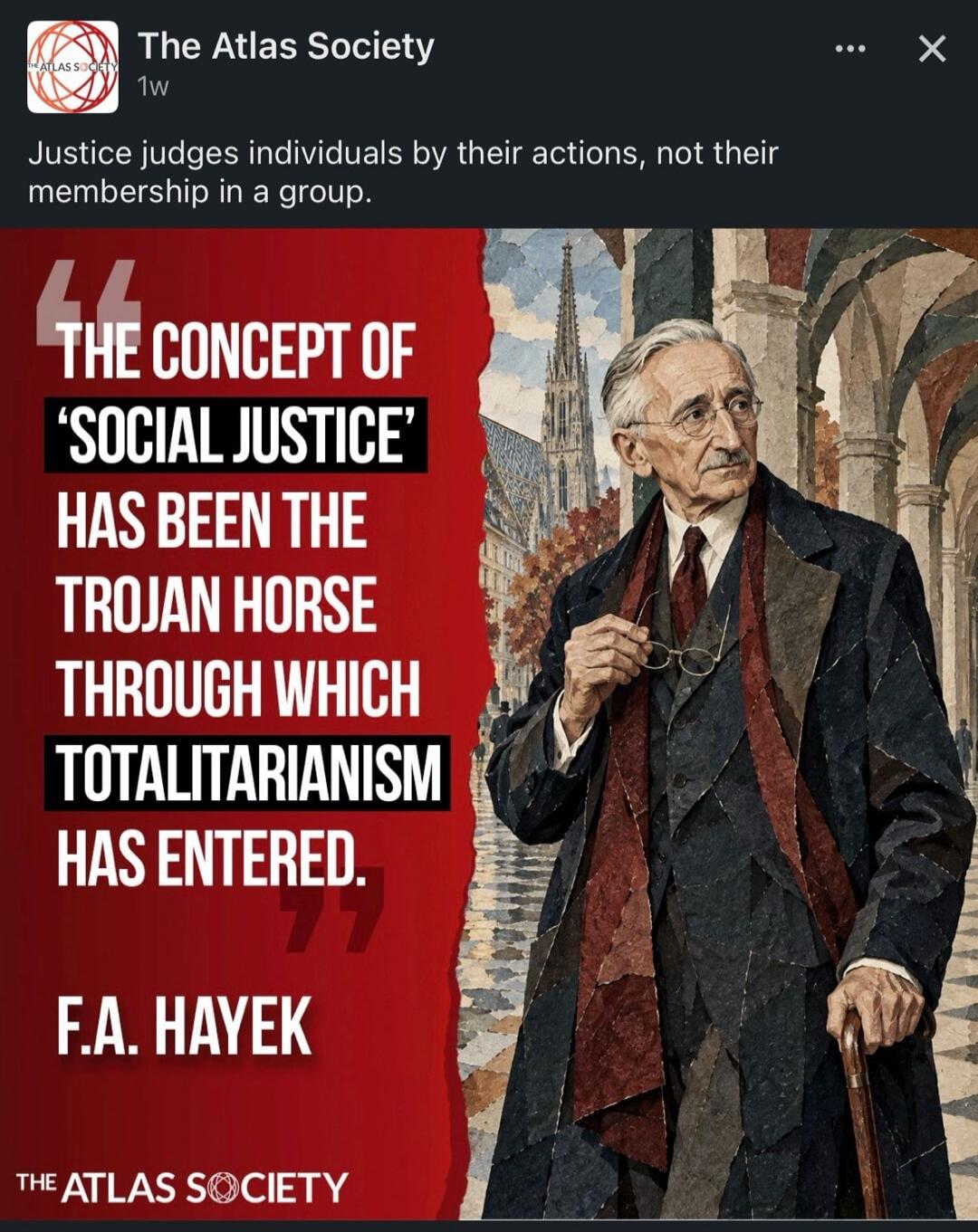 The Atlas Society. Justice judges individuals by their actions, not their membership in a group. The concept of 'social justice' has been the Trojan horse through which totalitarianism has entered. F.A. Hayek. The Atlas Society.
