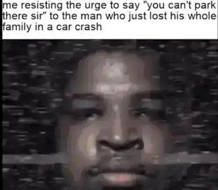 Ime resisting the urge to say you cant park here sir to the man who just lost his whole amily in a car crash