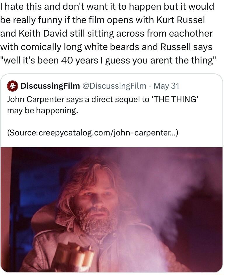 hate this and dont want it to happen but it would be really funny if the film opens with Kurt Russel and Keith David still sitting across from eachother with comically long white beards and Russell says well its been 40 years guess you arent the thing DiscussingFilm DiscussingFilm May 31 John Carpenter says a direct sequel to THE THING may be happening Sourcecreepycatalogcomjohn carpenter