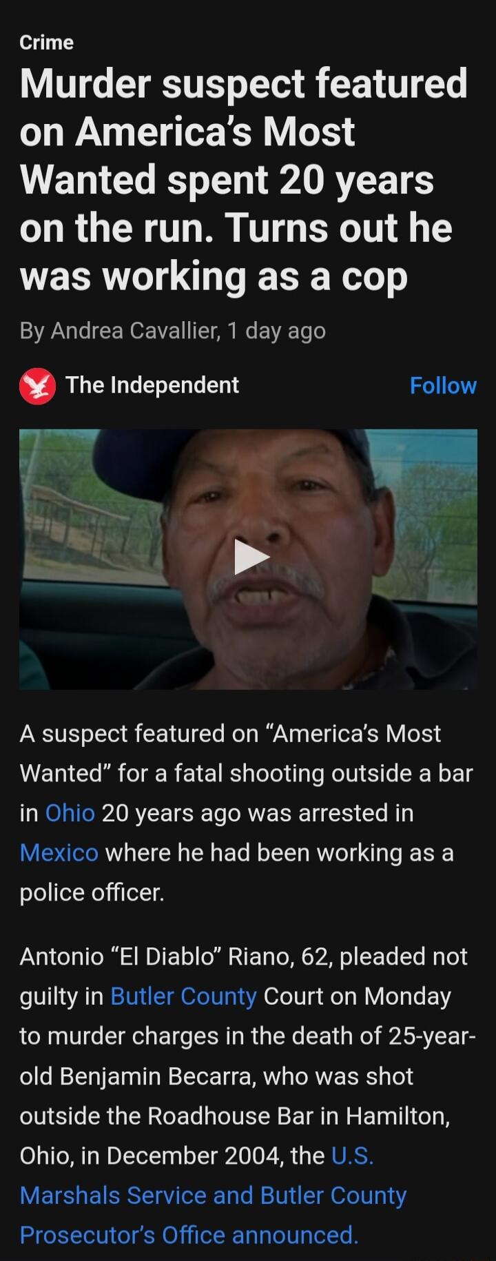 Crime Murder suspect featured on Americas Most Wanted spent 20 years on the run Turns out he E RGO T S el o By Andrea Cavallier 1 day ago The Independent A suspect featured on Americas Most Wanted for a fatal shooting outside a bar in Ohio 20 years ago was arrested in Mexico where he had been working as a police officer Antonio El Diablo Riano 62 pleaded not guilty in Butler County Court on Monday