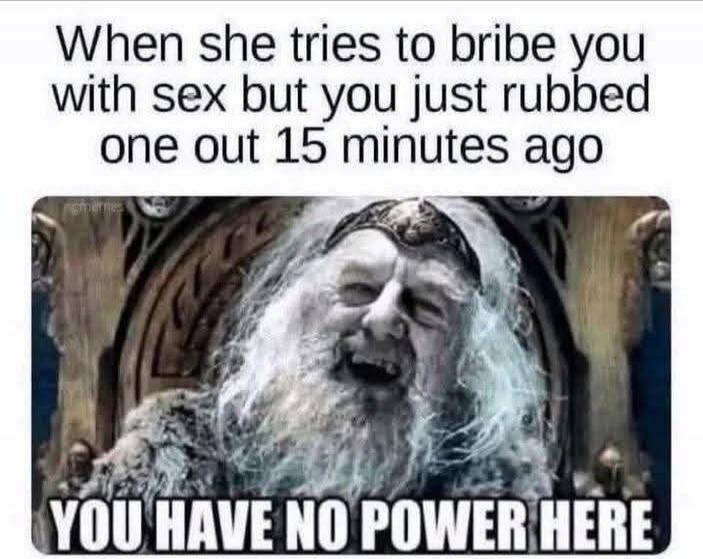 When she tries to bribe you with sex but you just rubbed one out 15 minutes ago YOU HAVE NO POWER HERE