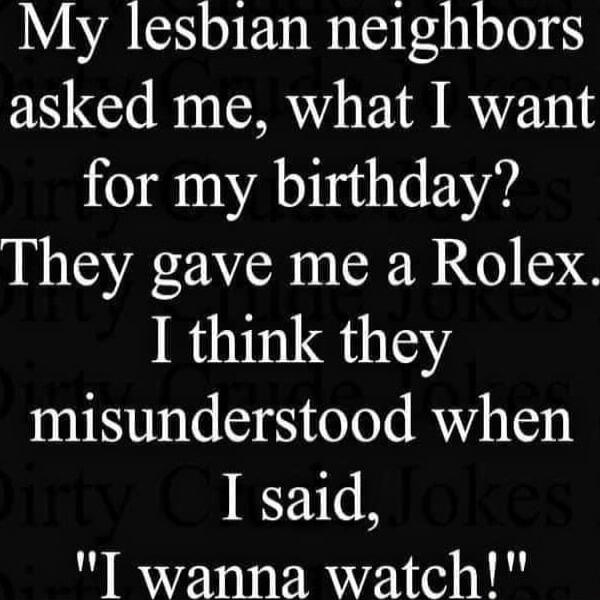 My lesbian neighbors asked me, what I want for my birthday? They gave me a Rolex. I think they misunderstood when I said, 'I wanna watch!'