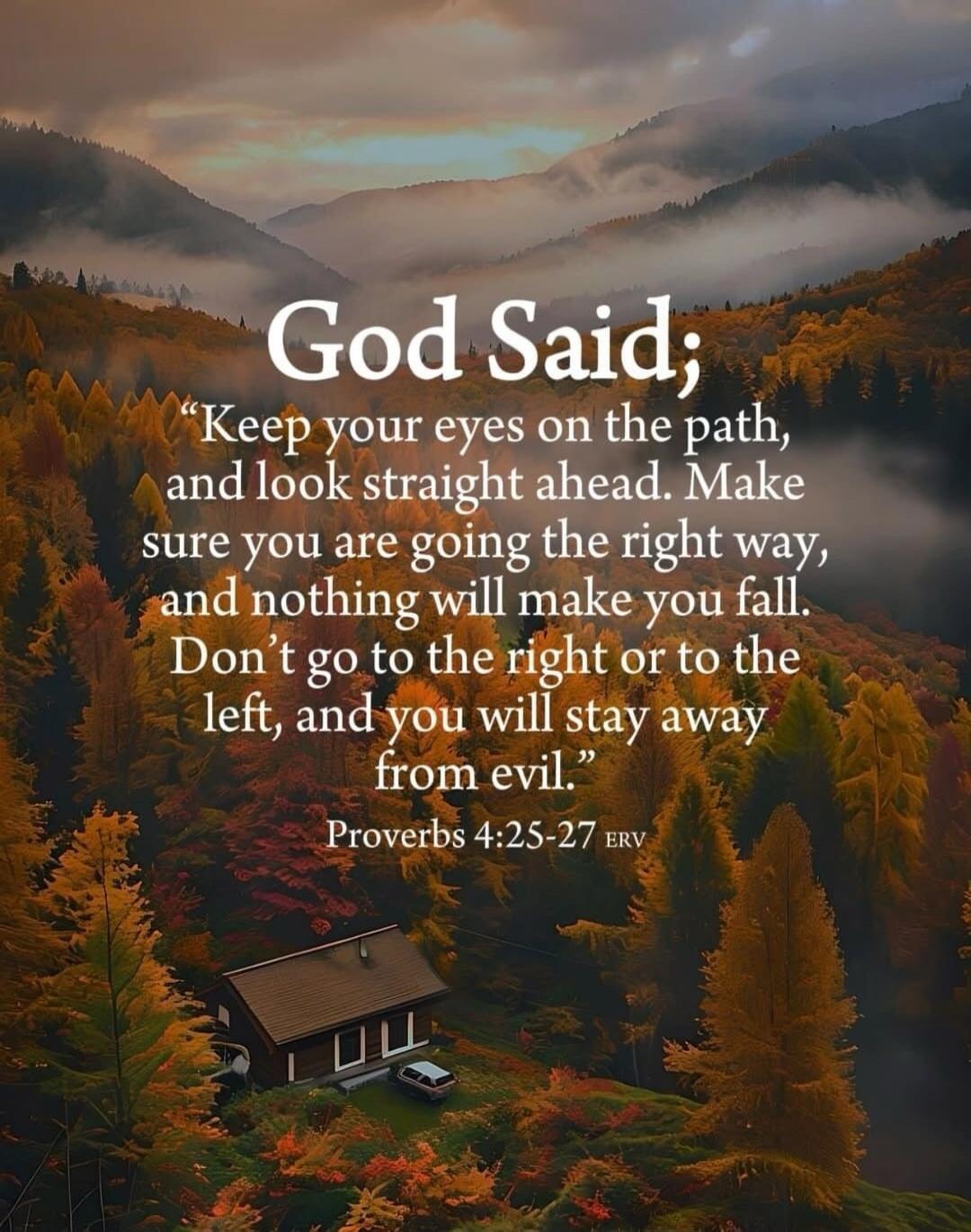 God Said; “Keep your eyes on the path, and look straight ahead. Make sure you are going the right way, and nothing will make you fall. Don’t go to the right or to the left, and you will stay away from evil.” Proverbs 4:25-27 ERV