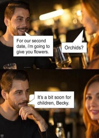 For our second date, I'm going to give you flowers. Orchids? It's a bit soon for children, Becky.