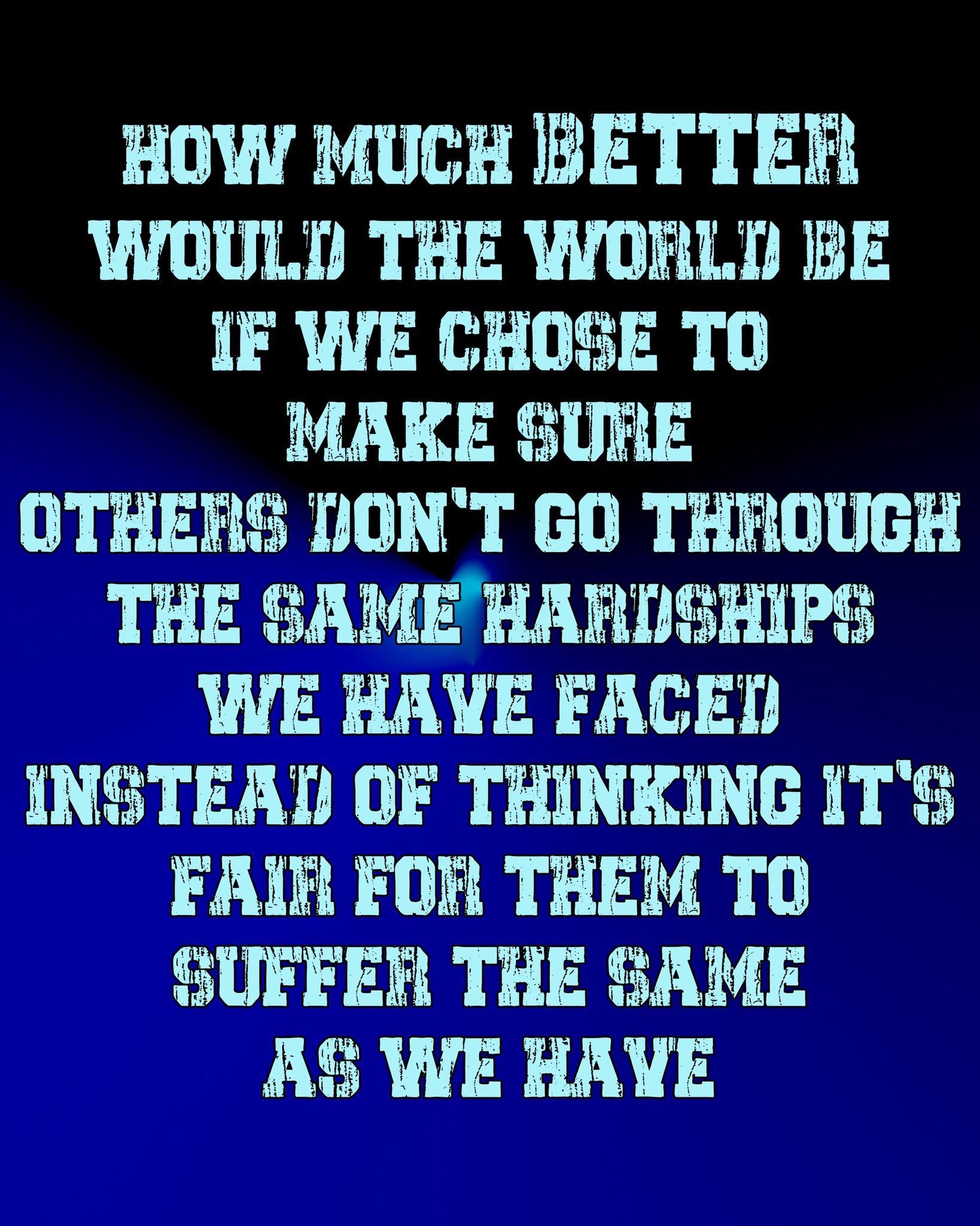 HOw MUCH BETTER WWOULD THE WORLD BE IF WE CHOSE TO MAKE SURE OTHERS IONT GO THROUGH THE SAME HARNSHIPS WE HAYE FACED INSTEAD OF THINKING ITS FAIR FOR THEM TO SUFFER THE SAME AS WE HAYE