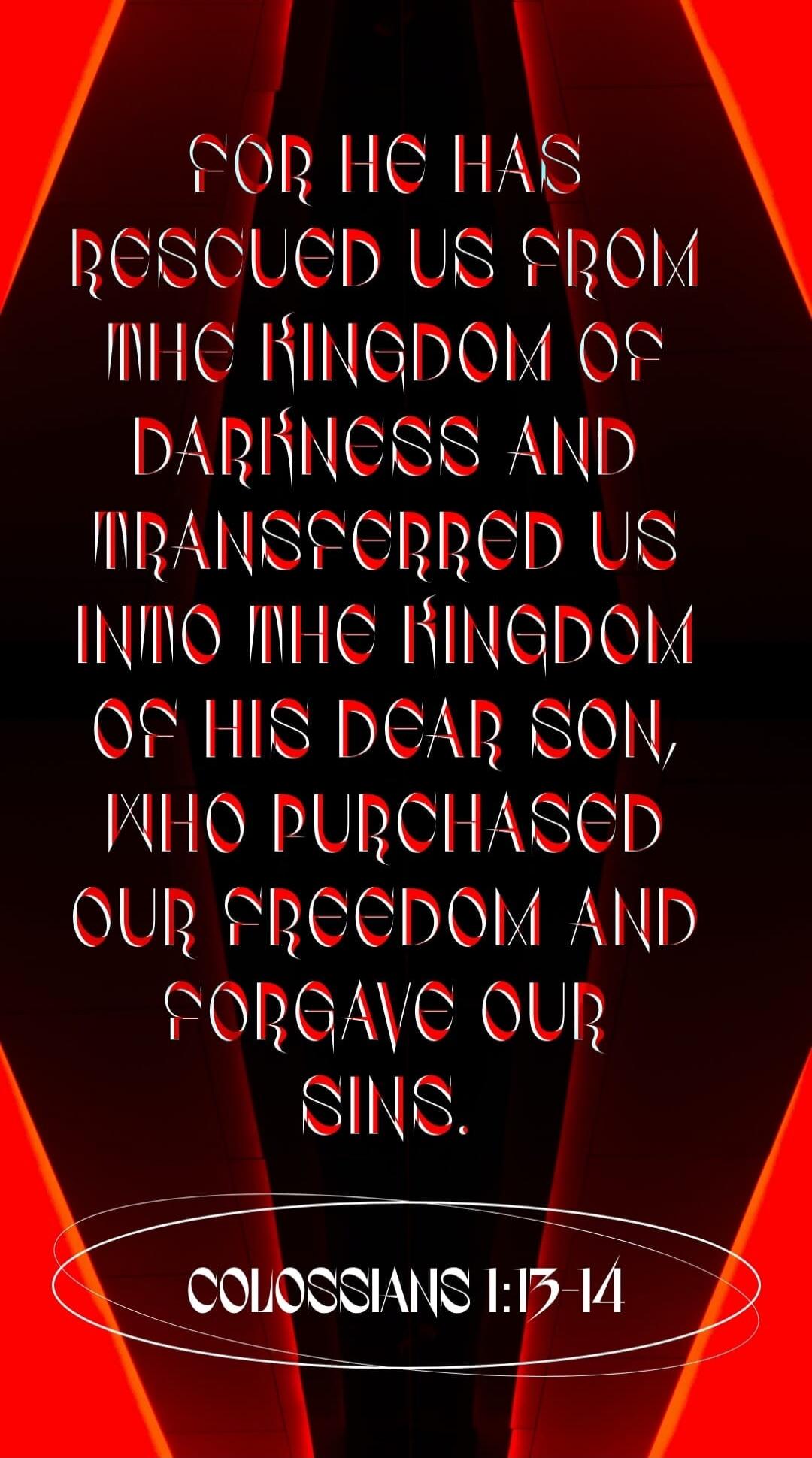 For he has rescued us from the kingdom of darkness and transferred us into the kingdom of his dear Son, who purchased our freedom and forgave our sins. Colossians 1:13-14