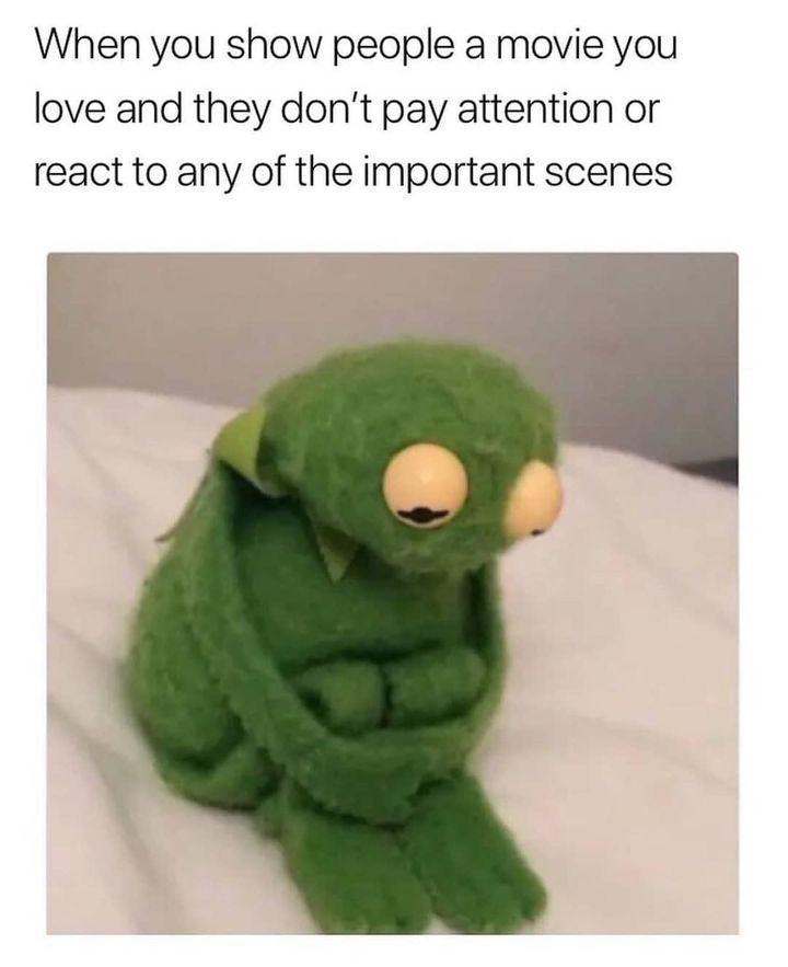 When you show people a movie you love and they dont pay attention or react to any of the important scenes