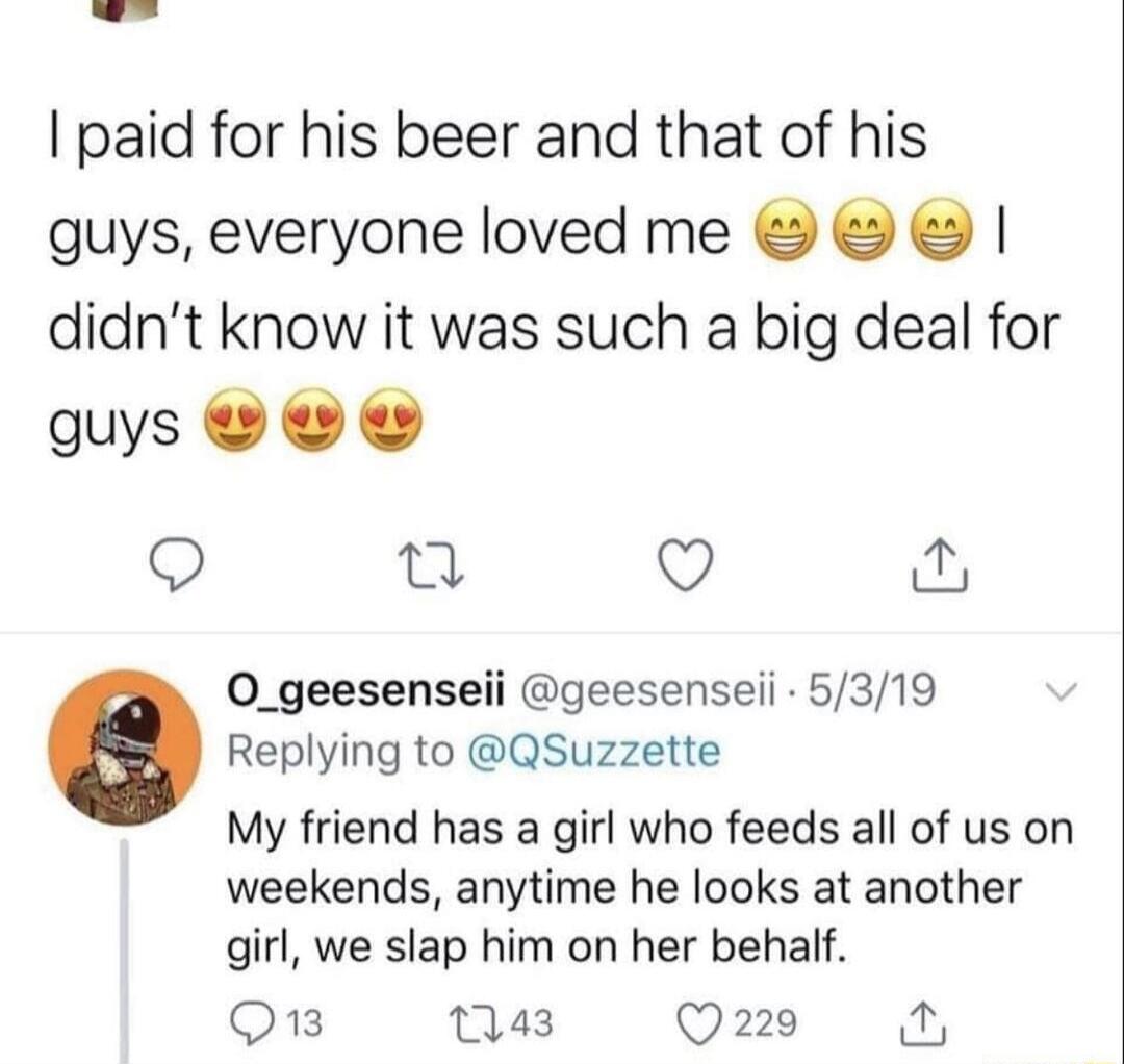 paid for his beer and that of his guys everyone loved me didnt know it was such a big deal for s 0O o n Q o 0O_geesenseii geesenseii 5319 Replying to QSuzzette My friend has a girl who feeds all of us on weekends anytime he looks at another girl we slap him on her behalf Q3 143 Q229 o