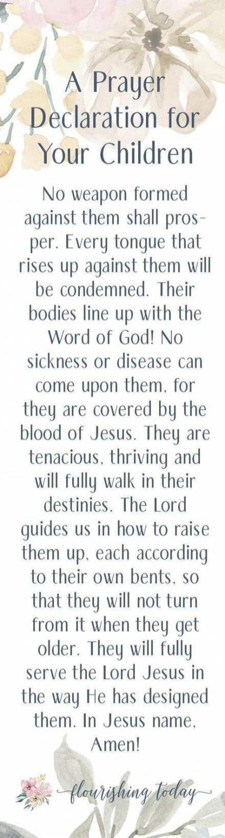 A Prayer Declaration for Your Children No weapon formed against them shall prosper. Every tongue that rises up against them will be condemned. Their bodies line up with the Word of God! No sickness or disease can come upon them, for they are covered by the blood of Jesus. They are tenacious, thriving and will fully walk in their destinies. The Lord
