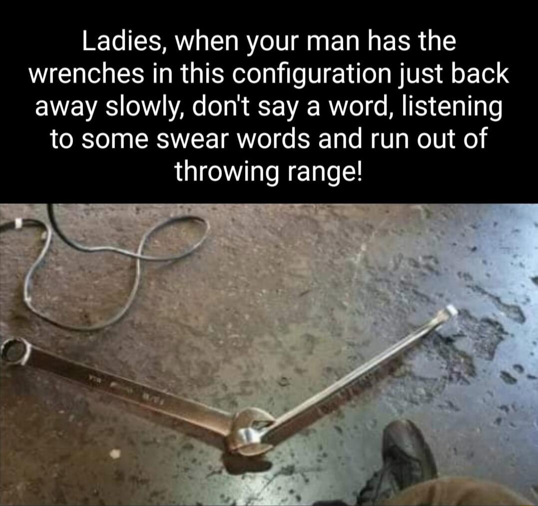 Ladies when your man has the wrenches in this configuration just back away slowly dont say a word listening to some swear words and run out of throwing range