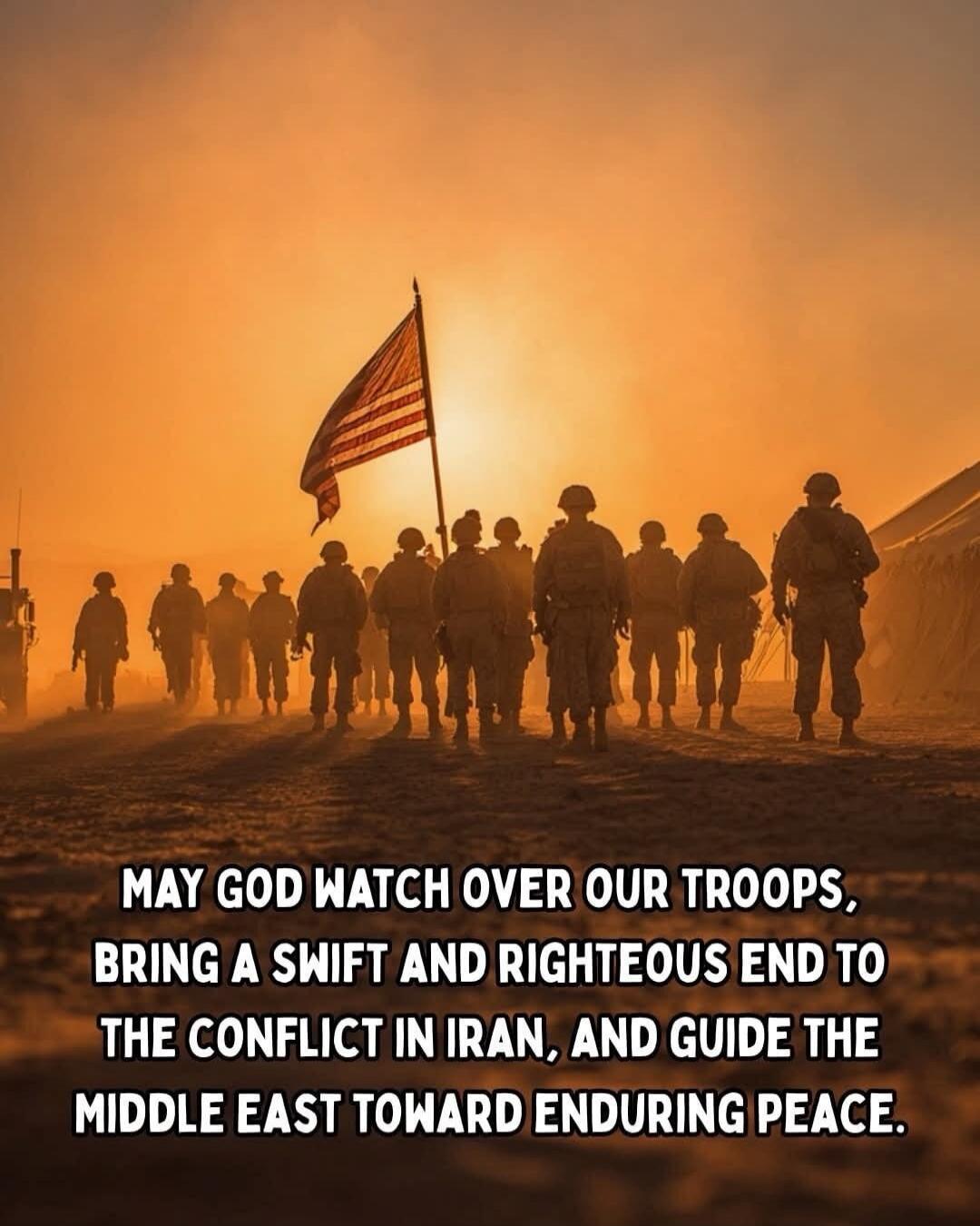MAY GOD WATCH OVER OUR TROOPS, BRING A SWIFT AND RIGHTEOUS END TO THE CONFLICT IN IRAN, AND GUIDE THE MIDDLE EAST TOWARD ENDURING PEACE.