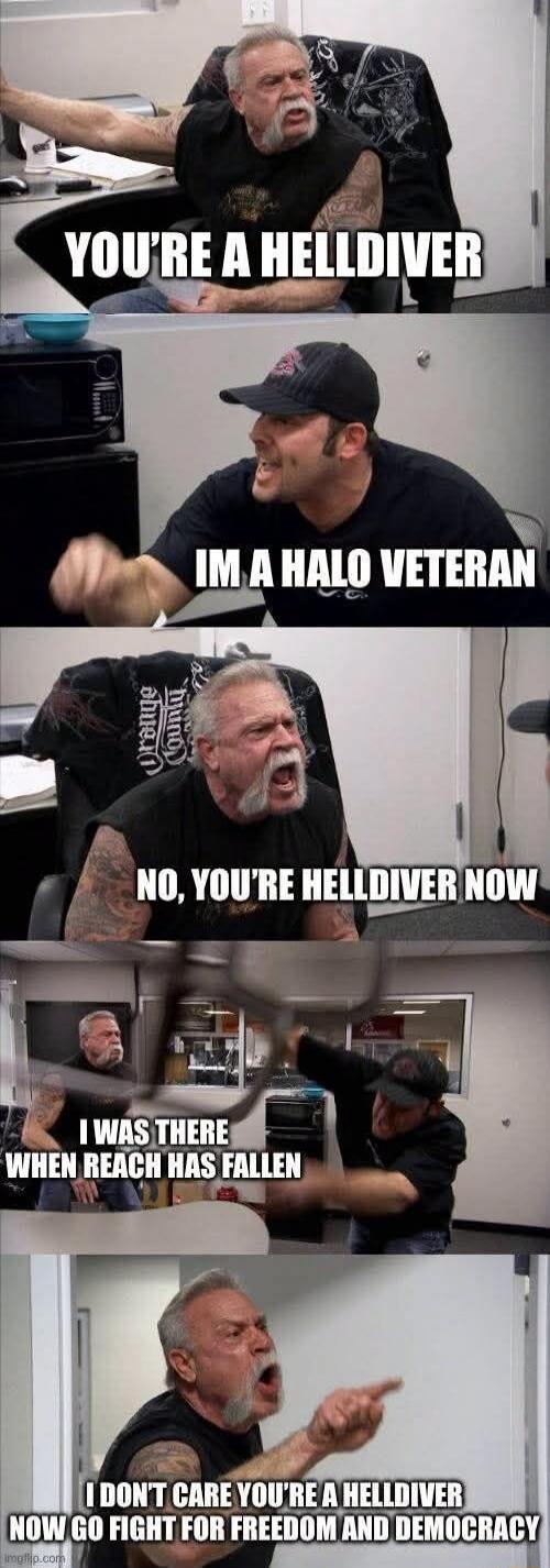 YOU'RE A HELLDIVER. I'M A HALO VETERAN. NO, YOU'RE HELLDIVER NOW. I WAS THERE WHEN REACH HAS FALLEN. I DON'T CARE YOU'RE A HELLDIVER NOW GO FIGHT FOR FREEDOM AND DEMOCRACY.