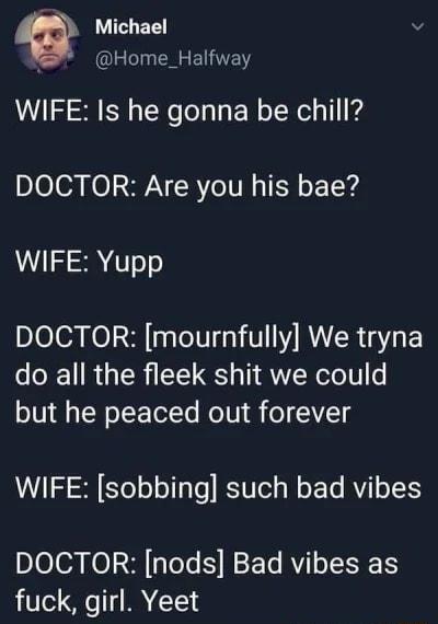 Q Michael v Home_Halfway WIFE Is he gonna be chill DOCTOR Are you his bae WIFE Yupp DOCTOR mournfully We tryna do all the fleek shit we could but he peaced out forever WIFE sobbing such bad vibes DOCTOR nods Bad vibes as fuck girl Yeet